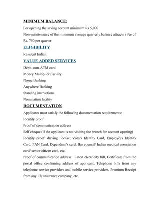 MINIMUM BALANCE:
For opening the saving account minimum Rs.5,000
Non-maintenance of the minimum average quarterly balance attracts a fee of
Rs. 750 per quarter
ELIGIBILITY
Resident Indian.
VALUE ADDED SERVICES
Debit-cum-ATM card
Money Multiplier Facility
Phone Banking
Anywhere Banking
Standing instructions
Nomination facility
DOCUMENTATION
Applicants must satisfy the following documentation requirements:
Identity proof
Proof of communication address
Self cheque (if the applicant is not visiting the branch for account opening)
Identity proof: driving license, Voters Identity Card, Employees Identity
Card, PAN Card, Dependent’s card, Bar council/ Indian medical association
card/ senior citizen card, etc.
Proof of communication address: Latest electricity bill, Certificate from the
postal office confirming address of applicant, Telephone bills from any
telephone service providers and mobile service providers, Premium Receipt
from any life insurance company, etc.
 