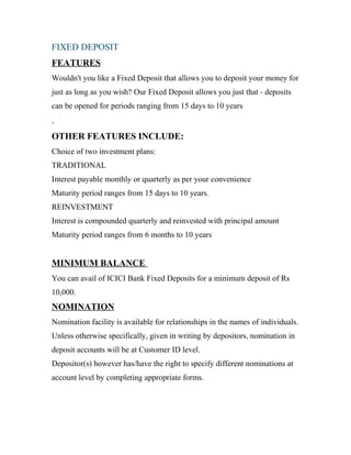 FIXED DEPOSIT
FEATURES
Wouldn't you like a Fixed Deposit that allows you to deposit your money for
just as long as you wish? Our Fixed Deposit allows you just that - deposits
can be opened for periods ranging from 15 days to 10 years
.
OTHER FEATURES INCLUDE:
Choice of two investment plans:
TRADITIONAL
Interest payable monthly or quarterly as per your convenience
Maturity period ranges from 15 days to 10 years.
REINVESTMENT
Interest is compounded quarterly and reinvested with principal amount
Maturity period ranges from 6 months to 10 years
MINIMUM BALANCE
You can avail of ICICI Bank Fixed Deposits for a minimum deposit of Rs
10,000.
NOMINATION
Nomination facility is available for relationships in the names of individuals.
Unless otherwise specifically, given in writing by depositors, nomination in
deposit accounts will be at Customer ID level.
Depositor(s) however has/have the right to specify different nominations at
account level by completing appropriate forms.
 