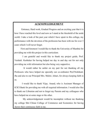 ACKNOWLEDGEMENT
Entrance, Hard work, Gradual Progress and an exciting year that it is
how I have reached this level and now as I stand at the threshold of the aside
world. I take a look of the past year which I have spent in this college, my
performance with the devotion of the profession has been with me for over 3
years which I will never forget.
First and foremost I would like to thank the University of Mumbai for
providing me with this project in this curriculum.
I am grateful and would like to thank my project guide, Prof.
Vaishali. Kurhekar for having helped me day in and day out for not only
providing me with information but also being very supportive.
It would rather be unfair on my part for not thanking all my
Professors who have helped me specially our co-ordinator Prof.Nishikant.
Jha and also to our Principal Mrs. Malini. Johari, for always keeping faith in
us.
I would like to thank Vijay. Anand, who is Assistant Manager of
ICICI Bank for providing me with all required information. I would also like
to thank our Librarian and not to forget my Parents and my colleagues who
have helped me at some stage or the other.
My acknowledgement would be incomplete without me thanking
my college Shri Chinai College of Commerce and Economics for having
shown their continuous faith in me.
 