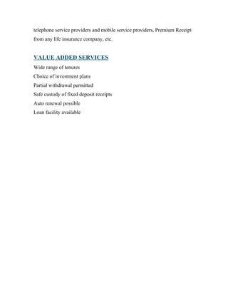 telephone service providers and mobile service providers, Premium Receipt
from any life insurance company, etc.
VALUE ADDED SERVICES
Wide range of tenures
Choice of investment plans
Partial withdrawal permitted
Safe custody of fixed deposit receipts
Auto renewal possible
Loan facility available
 