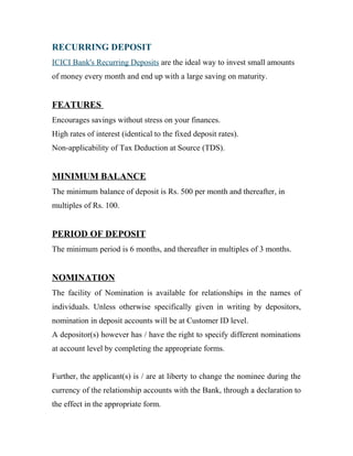 RECURRING DEPOSIT
ICICI Bank's Recurring Deposits are the ideal way to invest small amounts
of money every month and end up with a large saving on maturity.
FEATURES
Encourages savings without stress on your finances.
High rates of interest (identical to the fixed deposit rates).
Non-applicability of Tax Deduction at Source (TDS).
MINIMUM BALANCE
The minimum balance of deposit is Rs. 500 per month and thereafter, in
multiples of Rs. 100.
PERIOD OF DEPOSIT
The minimum period is 6 months, and thereafter in multiples of 3 months.
NOMINATION
The facility of Nomination is available for relationships in the names of
individuals. Unless otherwise specifically given in writing by depositors,
nomination in deposit accounts will be at Customer ID level.
A depositor(s) however has / have the right to specify different nominations
at account level by completing the appropriate forms.
Further, the applicant(s) is / are at liberty to change the nominee during the
currency of the relationship accounts with the Bank, through a declaration to
the effect in the appropriate form.
 
