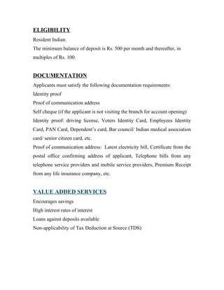 ELIGIBILITY
Resident Indian.
The minimum balance of deposit is Rs. 500 per month and thereafter, in
multiples of Rs. 100.
DOCUMENTATION
Applicants must satisfy the following documentation requirements:
Identity proof
Proof of communication address
Self cheque (if the applicant is not visiting the branch for account opening)
Identity proof: driving license, Voters Identity Card, Employees Identity
Card, PAN Card, Dependent’s card, Bar council/ Indian medical association
card/ senior citizen card, etc.
Proof of communication address: Latest electricity bill, Certificate from the
postal office confirming address of applicant, Telephone bills from any
telephone service providers and mobile service providers, Premium Receipt
from any life insurance company, etc.
VALUE ADDED SERVICES
Encourages savings
High interest rates of interest
Loans against deposits available
Non-applicability of Tax Deduction at Source (TDS)
 