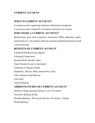 CURRENT ACCOUNT
WHAT IS CURRENT ACCOUNT?
A running account supporting unlimited withdrawals and deposits
A current account is meant for convenience and not to save money
WHO NEEDS A CURRENT ACCOUNT?
Businessman, Joint stock companies, Institutions, Public authorities, public
corporations etc. Any business that has numerous banking transactions need
a current account
BENEFITS OF CURRENT ACCOUNT
Unlimited Withdrawal and Deposit
Unlimited Cheque book
Demand Drafts and Pay orders
Funds Transfer (Local or Anywhere)
Collection of Cheques/ Drafts
Statements, Advices, Daily statement by e-mail
Cash withdrawal and Deposits
Call center
Internet Banking
ADDED FEATURES OF CURRENT ACCOUNT
Multicity Cheque payment facility at over 155 centers
Anywhere Banking facility
Doorstep Banking - Pick up and delivery of Currency / Cheque
Mobile Banking
 