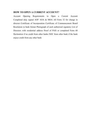 HOW TO OPEN A CURRENT ACCOUNT?
Account Opening Requirements to Open a Current Account
Completed duly signed AOF AOA & MOA All Form 32 for change in
director Certificate of Incorporation Certificate of Commencement Board
Resolution in bank format Photograph of each authorized signatory List of
Directors with residential address Proof of PAN or completed Form 60
Declaration if no credit from other banks NOC from other bank if the bank
enjoys credit from any other bank
 