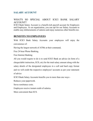 SALARY ACCOUNT
WHAT'S SO SPECIAL ABOUT ICICI BANK SALARY
ACCOUNT?
ICICI Bank Salary Account is a benefit-rich payroll account for Employers
and Employees. As an organization, you can opt for our Salary Accounts to
enable easy disbursements of salaries and enjoy numerous other benefits too.
BENEFITS TO EMPLOYEES
With ICICI Bank Salary Accounts your employees will enjoy the
convenience of:
Having the largest network of ATMs at their command,
Free 24 hour Phone Banking,
Free Internet Banking
All you would require to do is to send ICICI Bank an advice (in form of a
cheque/debit instruction, ECS, etc) for the total salary amount along with the
salary details of the designated employees in a soft and hard copy format
and we will credit the respective employees' accounts as per your statement
of advice
ICICI Bank Salary Accounts benefits you in more than one ways:-
Reduces your paperwork.
Saves remittance costs.
Employees receive instant credit of salaries.
More convenient than ECS.
 