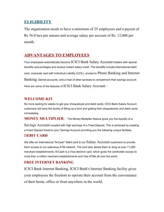 ELIGIBILITY
The organization needs to have a minimum of 25 employees and a payout of
Rs 36.0 lacs per annum and average salary per account of Rs. 12,000 per
month.
ADVANTAGES TO EMPLOYEES
Your employees automatically become ICICI Bank Salary Account holders with special
benefits and privileges and receive instant salary credit. The benefits include International debit
card, corporate card with Individual Liability (CCIL), access to Phone Banking and Internet
Banking, Demat accounts, and a host of other services to complement their savings account.
Here are some of the features of ICICI Bank Salary Account: -
WELCOME-KIT
No more waiting for weeks to get your chequebook and debit cards. ICICI Bank Salary Account
customers will have the facility of filling up a form and getting their chequebooks and debit cards
immediately.
MONEY MULTIPLIER : The Money Multiplier feature gives you the liquidity of a
Savings Account coupled with high earnings of a Fixed Deposit. This is achieved by creating
a Fixed Deposit linked to your Savings Account providing you the following unique facilities.
DEBIT CARD
We offer an International “N-Cash” Debit card to our Salary Account customers to provide
them access to our extensive ATM network. The card also allows them to shop at over 11,000
merchant establishments. N-Cash is a Visa electron card, which gives the cardholder access to
more than a million merchant establishments and Visa ATMs all over the world.
FREE INTERNET BANKING
ICICI Bank Internet Banking, ICICI Bank's Internet Banking facility gives
your employees the freedom to operate their account from the convenience
of their home, office or from anywhere in the world.
 