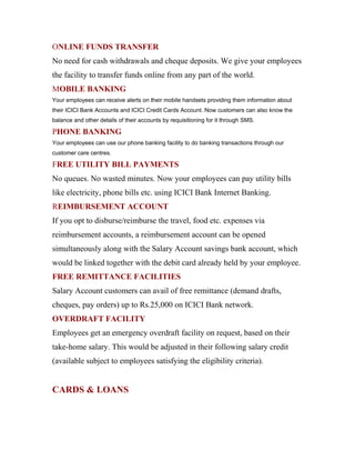 ONLINE FUNDS TRANSFER
No need for cash withdrawals and cheque deposits. We give your employees
the facility to transfer funds online from any part of the world.
MOBILE BANKING
Your employees can receive alerts on their mobile handsets providing them information about
their ICICI Bank Accounts and ICICI Credit Cards Account. Now customers can also know the
balance and other details of their accounts by requisitioning for it through SMS.
PHONE BANKING
Your employees can use our phone banking facility to do banking transactions through our
customer care centres.
FREE UTILITY BILL PAYMENTS
No queues. No wasted minutes. Now your employees can pay utility bills
like electricity, phone bills etc. using ICICI Bank Internet Banking.
REIMBURSEMENT ACCOUNT
If you opt to disburse/reimburse the travel, food etc. expenses via
reimbursement accounts, a reimbursement account can be opened
simultaneously along with the Salary Account savings bank account, which
would be linked together with the debit card already held by your employee.
FREE REMITTANCE FACILITIES
Salary Account customers can avail of free remittance (demand drafts,
cheques, pay orders) up to Rs.25,000 on ICICI Bank network.
OVERDRAFT FACILITY
Employees get an emergency overdraft facility on request, based on their
take-home salary. This would be adjusted in their following salary credit
(available subject to employees satisfying the eligibility criteria).
CARDS & LOANS
 