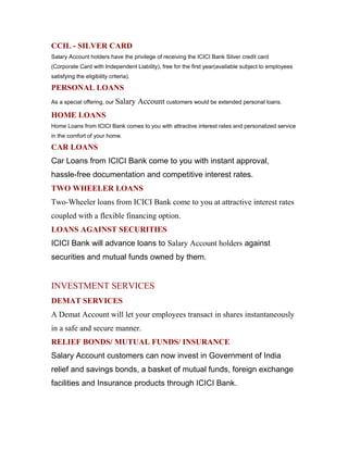 CCIL - SILVER CARD
Salary Account holders have the privilege of receiving the ICICI Bank Silver credit card
(Corporate Card with Independent Liability), free for the first year(available subject to employees
satisfying the eligibility criteria).
PERSONAL LOANS
As a special offering, our Salary Account customers would be extended personal loans.
HOME LOANS
Home Loans from ICICI Bank comes to you with attractive interest rates and personalized service
in the comfort of your home.
CAR LOANS
Car Loans from ICICI Bank come to you with instant approval,
hassle-free documentation and competitive interest rates.
TWO WHEELER LOANS
Two-Wheeler loans from ICICI Bank come to you at attractive interest rates
coupled with a flexible financing option.
LOANS AGAINST SECURITIES
ICICI Bank will advance loans to Salary Account holders against
securities and mutual funds owned by them.
INVESTMENT SERVICES
DEMAT SERVICES
A Demat Account will let your employees transact in shares instantaneously
in a safe and secure manner.
RELIEF BONDS/ MUTUAL FUNDS/ INSURANCE
Salary Account customers can now invest in Government of India
relief and savings bonds, a basket of mutual funds, foreign exchange
facilities and Insurance products through ICICI Bank.
 