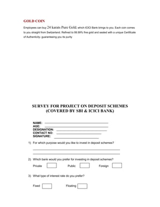 GOLD COIN
Employees can buy 24 karats Pure Gold, which ICICI Bank brings to you. Each coin comes
to you straight from Switzerland. Refined to 99.99% fine gold and sealed with a unique Certificate
of Authenticity- guaranteeing you its purity
SURVEY FOR PROJECT ON DEPOSIT SCHEMES
(COVERED BY SBI & ICICI BANK)
NAME:
AGE:
DESIGNATION:
CONTACT NO:
SIGNATURE:
1) For which purpose would you like to invest in deposit schemes?
2) Which bank would you prefer for investing in deposit schemes?
Private Public Foreign
3) What type of interest rate do you prefer?
Fixed Floating
 