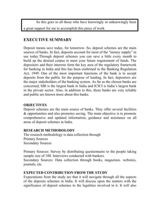 So this goes to all those who have knowingly or unknowingly been
a great support for me to accomplish this piece of work.
EXECUTIVE SUMMARY
Deposit means save today, for tomorrow. So, deposit schemes are the main
sources of banks. In fact, deposits account for most of the "money supply” in
use today.Through deposit schemes you can save a little every month to
build up the desired corpus to meet your future requirement of funds. The
depositors and their interests form the key area of the regulatory framework
for banking in India and this has been enshrined in the Banking Regulation
Act, 1949. One of the most important functions of the bank is to accept
deposits from the public for the purpose of lending. In fact, depositors are
the major stakeholders of the banking system. As far as the chosen banks are
concerned, SBI is the largest bank in India and ICICI is India’s largest bank
in the private sector. Also, in addition to this, these banks are very reliable
and public are known more about this banks.
OBJECTIVES
Deposit schemes are the main source of banks. They offer several facilities
& opportunities and also promotes saving. The main objective is to promote
comprehensive and updated information, guidance and assistance on all
areas of deposit schemes in India.
RESEARCH METHODOLODY
The research methodology is data collection through
Primary Sources
Secondary Sources
Primary Sources: Survey by distributing questionnaire to the people taking
sample size of 100. Interviews conducted with bankers.
Secondary Sources: Data collection through books, magazines. websites,
journals, etc.
EXPECTED CONTRIBUTION FROM THE STUDY
Expectations from the study are that it will navigate through all the aspects
of the deposits schemes in India. It will discuss upon the matters with the
significance of deposit schemes to the legalities involved in it. It will also
 