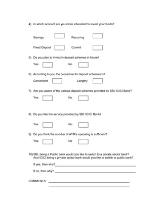 4) In which account are you more interested to invest your funds?
Savings Recurring
Fixed Deposit Current
5) Do you plan to invest in deposit schemes in future?
Yes No
6) According to you the procedure for deposit schemes is?
Convenient Lengthy
7) Are you aware of the various deposit schemes provided by SBI/ ICICI Bank?
Yes No
8) Do you like the service provided by SBI /ICICI Bank?
Yes No
9) Do you think the number of ATM’s operating is sufficient?
Yes No
10) SBI, being a Public bank would you like to switch to a private sector bank?
And ICICI being a private sector bank would you like to switch to public bank?
If yes, then why?
If no, then why?
COMMENTS:
 