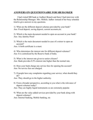 ANSWERS ON QUESTIONNAIRE FOR SBI BANKER
I had visited SBI bank at Andheri Branch and there I had interview with
the Relationship Manager. Mrs. Mithila. Jadhav instead of her busy schedule
tried to give answers to my questions.
1) What are the different deposit schemes provided by your bank?
Ans: Fixed deposit, saving deposit, current accounts,etc.
2) Which is the main document needed to open an account in your bank?
Ans: Any identity Proof
3) Which is the main document needed in case of a minor to open an
account?
Ans: A birth certificate is a must.
4) Who determines the interest rate for different deposit schemes?
Ans: It is centralized by the Reserve bank of India.
5) What is the interest rate given to senior citizens?
Ans: Bank provides 0.5% interest rate higher than the normal rate.
6) Does your bank charge any service fees for opening the account?
Ans: No service fees are charged.
7) If people have any complaints regarding your service, what should they
do?
Ans: They should go to the higher authority.
8) From a broader perspective, according to you what is the relevance of
deposit schemes today?
Ans: They are highly liquid instruments so are extremely popular.
9) What are the value added services provided by your bank along with
deposit schemes?
Ans: Internet banking, Mobile banking, etc
 