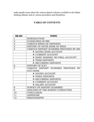 make people aware about the various deposit schemes available in the Indian
banking industry and its various procedures and formalities.
TABLE OF CONTENTS
SR.NO TOPIC
1 INTRODUCTION
2 GUIDELINES OF RBI
3 VARIOUS KINDS OF DEPOSITS
4 HISTORY OF STATE BANK OF INDIA
5 VARIOUS DEPOSIT SCHEMES PROVIDED BY SBI
 SAVING BANK ACCOUNT
 CURRENT ACCOUNT
 BASIC BANKING ‘NO FRILL ACCOUNT’
 TERM DEPOSITS
 RECURRING DEPOSITS
6 HISTORY OF ICICI
7 VARIOUS DEPOSIT SCHEMES PROVIDED BY
ICICI BANK
 SAVING ACCOUNT
 FIXED DEPOSITS
 RECURRING DEPOSITS
 CURRENT ACCOUNT
 SALARY ACCOUNT
8 SURVEY ON DEPOSIT SCHEMES
9 ANALYSIS OF THE SURVEY CONDUCTED
10 CONCLUSION
11 ANNEXURE
12 BIBLIOGRAPHY
 