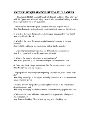 ANSWERS ON QUESTIONNAIRE FOR ICICI BANKER
I had visited ICICI bank at Chandivali Branch and there I had interview
with the Operations Manager Vijay. Anand who instead of his busy schedule
tried to give answers to my questions.
1)What are the different deposit schemes provided by your bank?
Ans: Fixed deposit, saving deposit, current account, recurring deposit,etc.
2) Which is the main document needed to open an account in your bank?
Ans: Any identity Proof.
3) Which is the main document needed in case of a minor to open an
account?
Ans: A birth certificate is a must along with a stand guarantor.
4) Who determines the interest rate for different deposit schemes?
Ans: It is centralized by the Reserve bank of India.
5) What is the interest rate given to senior citizens?
Ans: Bank provides 0.5% interest rate higher than the normal rate.
6) Does your bank charge any service fees for opening the account?
Ans: No service fees are charged.
7)If people have any complaints regarding your service, what should they
do?
Ans: They should go to the higher authority or there is a 24 hour customer
service number given.
8)From a broader perspective, according to you what is the relevance of
deposit schemes today?
Ans: They are highly liquid instruments so are extremely popular and safe.
9)What are the value added services provided by your bank along with
deposit schemes?
Ans: Internet banking, Mobile banking, anywhere banking, etc.
 