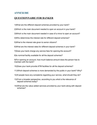 ANNEXURE
QUESTIONNAIRE FOR BANKER
1)What are the different deposit schemes provided by your bank?
2)Which is the main document needed to open an account in your bank?
3)Which is the main document needed in case of a minor to open an account?
4)Who determines the interest rate for different deposit schemes?
5)What is the interest rate given to senior citizens?
6)What are the interest rates for different deposit schemes in your bank?
7)Does your bank charge any service fees for opening the account?
8)Is nominal facility available for all the deposit schemes?
9)For opening an account, how much balance amount does the person has to
maintain with the bank?
10)Does your bank provide ATM facilities for all the deposit schemes?
11)Which deposit schemes is more demanded by the public in your bank? Why?
12)If people have any complaints regarding your service, what should they do?
13)From a broader perspective, according to you what is the relevance of
deposit schemes today?
14)What are the value added services provided by your bank along with deposit
schemes?
 