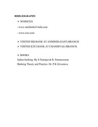 BIBILIOGRAPHY
 WEBSITES
- www.statebankof india.com
- www.icici.com
 VISITED SBI BANK AT ANDHERI (EAST) BRANCH
 VISITED ICICI BANK AT CHANDIVALI BRANCH.
 BOOKS
Indian banking- By S Natrajan & R. Parmaswaran
Banking Theory and Practice- Dr. P.K Srivastava
 