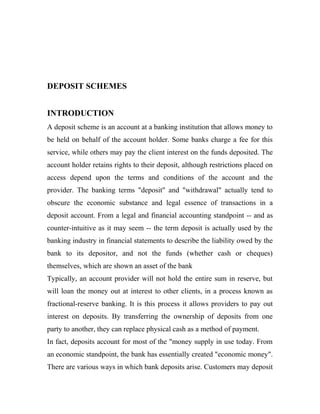 DEPOSIT SCHEMES
INTRODUCTION
A deposit scheme is an account at a banking institution that allows money to
be held on behalf of the account holder. Some banks charge a fee for this
service, while others may pay the client interest on the funds deposited. The
account holder retains rights to their deposit, although restrictions placed on
access depend upon the terms and conditions of the account and the
provider. The banking terms "deposit" and "withdrawal" actually tend to
obscure the economic substance and legal essence of transactions in a
deposit account. From a legal and financial accounting standpoint -- and as
counter-intuitive as it may seem -- the term deposit is actually used by the
banking industry in financial statements to describe the liability owed by the
bank to its depositor, and not the funds (whether cash or cheques)
themselves, which are shown an asset of the bank
Typically, an account provider will not hold the entire sum in reserve, but
will loan the money out at interest to other clients, in a process known as
fractional-reserve banking. It is this process it allows providers to pay out
interest on deposits. By transferring the ownership of deposits from one
party to another, they can replace physical cash as a method of payment.
In fact, deposits account for most of the "money supply in use today. From
an economic standpoint, the bank has essentially created "economic money".
There are various ways in which bank deposits arise. Customers may deposit
 