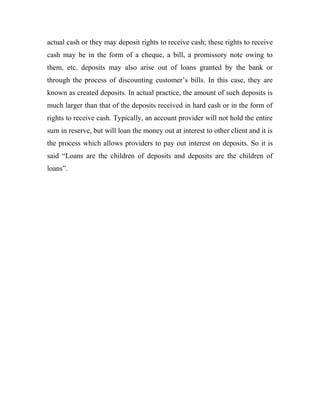actual cash or they may deposit rights to receive cash; these rights to receive
cash may be in the form of a cheque, a bill, a promissory note owing to
them, etc. deposits may also arise out of loans granted by the bank or
through the process of discounting customer’s bills. In this case, they are
known as created deposits. In actual practice, the amount of such deposits is
much larger than that of the deposits received in hard cash or in the form of
rights to receive cash. Typically, an account provider will not hold the entire
sum in reserve, but will loan the money out at interest to other client and it is
the process which allows providers to pay out interest on deposits. So it is
said “Loans are the children of deposits and deposits are the children of
loans”.
 