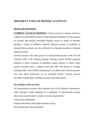 DIFFERENT TYPES OF DEPOSIT ACCOUNTS
DEMAND DEPOSIT
CURRENT ACCOUNT DEPOSIT: Current account or cheque account is
a deposit account held at a bank or other financial institution, for the purpose
of securely and quickly providing frequent access to funds on demand,
through a variety of different channels. Because money is available on
demand these accounts are also referred to as demand accounts or demand
deposit accounts.
Current account is the name given to a transactional account in the UK and
countries with a UK banking heritage offering various flexible payment
methods to allow customers to distribute money directly to others. Most
current accounts have a cheque book and offer the facility to arrange
standing orders, direct debits and payment via a debit card. Current accounts
may also allow borrowing via an overdraft facility. Current account
providers include banks, building societies and credit unions.
FEATURES AND ACCESS
All transactional accounts offer itemized lists of all financial transactions,
either through a bank statement or a passbook. A transactional account
allows the account holder to make or receive payments by:
Cash money (banknotes)
Cheque and money order (paper promise to pay)
Direct debit (pre-authorized debit)
 