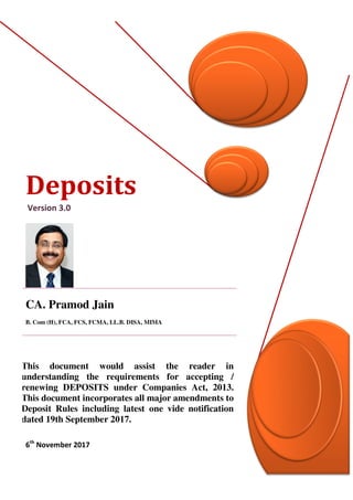 Deposits
Version 3.0
CA. Pramod Jain_
B. Com (H), FCA, FCS, FCMA, LL.B. DISA, MIMA
This document would assist the reader in
understanding the requirements for accepting /
renewing DEPOSITS under Companies Act, 2013.
This document incorporates all major amendments to
Deposit Rules including latest one vide notification
dated 19th September 2017.
6th
November 2017
 