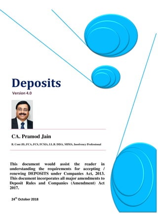 Deposits
Version 4.0
CA. Pramod Jain_
B. Com (H), FCA, FCS, FCMA, LL.B. DISA, MIMA, Insolvency Professional
This document would assist the reader in
understanding the requirements for accepting /
renewing DEPOSITS under Companies Act, 2013.
This document incorporates all major amendments to
Deposit Rules and Companies (Amendment) Act
2017.
24th
October 2018
 