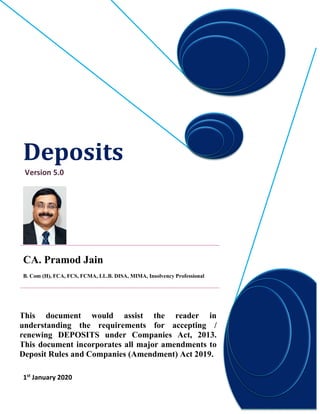 Deposits
Version 5.0
CA. Pramod Jain_
B. Com (H), FCA, FCS, FCMA, LL.B. DISA, MIMA, Insolvency Professional
This document would assist the reader in
understanding the requirements for accepting /
renewing DEPOSITS under Companies Act, 2013.
This document incorporates all major amendments to
Deposit Rules and Companies (Amendment) Act 2019.
1st
January 2020
 
