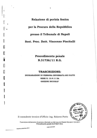 1


[
'   '
                                     Relazione di perizia fonica
r       •
                                per la Procura della Repubblica
f: •
r                                    presso i1 Tribunate di Napoli

I                         Sost. Proc. Dott. Vincenzo Piscitelli
(i
[;
                                        Procedimento penale

•
"'

[l
                                          N.31736/ll R.G.



u                                            TRASCRIZIONE:
                          DICHIARAZIONI DI PERSONA INFORMATA SUI FATTI
~                                               RESE IL 13.9.11 DA
                                                 GHEDINI NICCOLO'
I
~
I

    '
              II consulente tecnico d'Ufficio: ing. Roberto Porto

                 Trascrizione dichiarazioni di persona infonnata sui Iaiii reseda Ghedini Nicco/6 i/13.9.2011
                                          Procedlmento penale N.31736/11 R.G.
                                                          copia awocato
            riesame settembre 2011
 