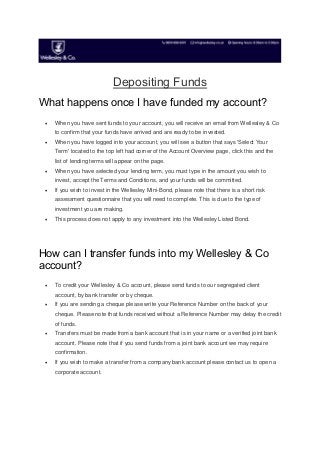 Depositing Funds
What happens once I have funded my account?
 When you have sent funds to your account, you will receive an email from Wellesley & Co
to confirm that your funds have arrived and are ready to be invested.
 When you have logged into your account, you will see a button that says 'Select Your
Term' located to the top left had corner of the Account Overview page, click this and the
list of lending terms will appear on the page.
 When you have selected your lending term, you must type in the amount you wish to
invest, accept the Terms and Conditions, and your funds will be committed.
 If you wish to invest in the Wellesley Mini-Bond, please note that there is a short risk
assessment questionnaire that you will need to complete. This is due to the type of
investment you are making.
 This process does not apply to any investment into the Wellesley Listed Bond.
How can I transfer funds into my Wellesley & Co
account?
 To credit your Wellesley & Co account, please send funds to our segregated client
account, by bank transfer or by cheque.
 If you are sending a cheque please write your Reference Number on the back of your
cheque. Please note that funds received without a Reference Number may delay the credit
of funds.
 Transfers must be made from a bank account that is in your name or a verified joint bank
account. Please note that if you send funds from a joint bank account we may require
confirmation.
 If you wish to make a transfer from a company bank account please contact us to open a
corporate account.
 