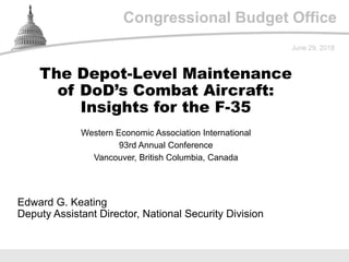 Congressional Budget Office
Western Economic Association International
93rd Annual Conference
Vancouver, British Columbia, Canada
June 29, 2018
Edward G. Keating
Deputy Assistant Director, National Security Division
The Depot-Level Maintenance
of DoD’s Combat Aircraft:
Insights for the F-35
 