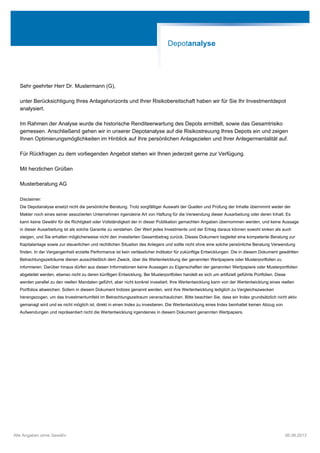 Sehr geehrter Herr Dr. Mustermann (G),
unter Berücksichtigung Ihres Anlagehorizonts und Ihrer Risikobereitschaft haben wir für Sie Ihr Investmentdepot
analysiert.
Im Rahmen der Analyse wurde die historische Renditeerwartung des Depots ermittelt, sowie das Gesamtrisiko
gemessen. Anschließend gehen wir in unserer Depotanalyse auf die Risikostreuung Ihres Depots ein und zeigen
Ihnen Optimierungsmöglichkeiten im Hinblick auf Ihre persönlichen Anlagezielen und Ihrer Anlegermentalität auf.
Für Rückfragen zu dem vorliegenden Angebot stehen wir Ihnen jederzeit gerne zur Verfügung.
Mit herzlichen Grüßen
Musterberatung AG
Disclaimer:
Die Depotanalyse ersetzt nicht die persönliche Beratung. Trotz sorgfältiger Auswahl der Quellen und Prüfung der Inhalte übernimmt weder der
Makler noch eines seiner assoziierten Unternehmen irgendeine Art von Haftung für die Verwendung dieser Ausarbeitung oder deren Inhalt. Es
kann keine Gewähr für die Richtigkeit oder Vollständigkeit der in dieser Publikation gemachten Angaben übernommen werden, und keine Aussage
in dieser Ausarbeitung ist als solche Garantie zu verstehen. Der Wert jedes Investments und der Ertrag daraus können sowohl sinken als auch
steigen, und Sie erhalten möglicherweise nicht den investierten Gesamtbetrag zurück. Dieses Dokument begleitet eine kompetente Beratung zur
Kapitalanlage sowie zur steuerlichen und rechtlichen Situation des Anlegers und sollte nicht ohne eine solche persönliche Beratung Verwendung
finden. In der Vergangenheit erzielte Performance ist kein verlässlicher Indikator für zukünftige Entwicklungen. Die in diesem Dokument gewählten
Betrachtungszeiträume dienen ausschließlich dem Zweck, über die Wertentwicklung der genannten Wertpapiere oder Musterportfolien zu
informieren. Darüber hinaus dürfen aus diesen Informationen keine Aussagen zu Eigenschaften der genannten Wertpapiere oder Musterportfolien
abgeleitet werden, ebenso nicht zu deren künftigen Entwicklung. Bei Musterportfolien handelt es sich um artifiziell geführte Portfolien. Diese
werden parallel zu den reellen Mandaten geführt, aber nicht konkret investiert. Ihre Wertentwicklung kann von der Wertentwicklung eines reellen
Portfolios abweichen. Sofern in diesem Dokument Indizes genannt werden, wird ihre Wertentwicklung lediglich zu Vergleichszwecken
herangezogen, um das Investmentumfeld im Betrachtungszeitraum veranschaulichen. Bitte beachten Sie, dass ein Index grundsätzlich nicht aktiv
gemanagt wird und es nicht möglich ist, direkt in einen Index zu investieren. Die Wertentwicklung eines Index beinhaltet keinen Abzug von
Aufwendungen und repräsentiert nicht die Wertentwicklung irgendeines in diesem Dokument genannten Wertpapiers.
Depotanalyse
Alle Angaben ohne Gewähr 06.08.2013
 