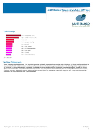 M&G Optimal Income Fund A-H EUR acc
ISIN GB00B1VMCY93 WKN A0MND8 Währung EUR
Top-Holdings
2,10 % Granite Master Issuer
1,80 % LLOYDS Banking Group PLC
1,10 % BAA
1,10 % GE Capital Euro Fdg
0,90 % Microsoft
0,90 % HSBC Holdings
0,80 % EDF Energies Nouvelles
0,80 % Virgin Media
0,80 % Enel SpA
0,70 % Goldman Sachs Group
Stand: 30.06.2013
Wichtiger Risikohinweis
Dieses Dokument dient der Information. Er ist kein Verkaufsprospekt und enthält kein Angebot zum Kauf oder eine Aufforderung zur Abgabe eines Kaufangebots für
das vorgestellte Produkt und darf nicht zum Zwecke eines Angebots oder einer Kaufaufforderung verwendet werden. In die Zukunft gerichtete Angaben basieren
auf Annahmen. Da sämtliche Annahmen, Voraussagen und Angaben nur die derzeitige Auffassung über künftige Ereignisse wiedergeben, enthalten sie natürlich
Risiken und Unsicherheiten. Entsprechend sollte auf sie nicht im Sinne eines Versprechens oder einer Garantie über die zukünftige Performance vertraut werden.
Investoren sollten sich bewusst sein, dass die tatsächliche Performance erheblich von vergangenen Ergebnissen abweichen kann. Insofern kann die zukünftige
Performance der Anlagealternativen nicht zugesichert werden.
Alle Angaben ohne Gewähr. Quelle: © FWW GmbH // www.fww.de/disclaimer 06.08.2013
4
 