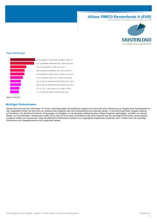 Allianz PIMCO Rentenfonds A (EUR)
ISIN DE0008471400 WKN 847140 Währung EUR
Top-Holdings
6,29 % BONOS Y OBLIG DEL ESTADO 3.800% 31....
6,01 % GERMAN TREASURY BILL ZERO 26.03.201...
4,06 % KFW EMTN 4.125% 04.07.2017
3,63 % BUONI POLIENNALI DEL TES 4.750% 01....
3,58 % BONOS Y OBLIG DEL ESTADO 31.01.2018
3,19 % FRANCE (GOVT OF) 3.250% 25.05.2045
2,67 % DUTCH TREASURY CERT ZERO 29.11.2013
2,67 % DUTCH TREASURY CERT ZERO 31.07.2013
2,31 % TSY 1 7/8% 2022 I/L GILT 3MO 1.875%...
2,17 % JPM COV EMTN 4.375% 19.05.2014
Stand: 31.05.2013
Wichtiger Risikohinweis
Dieses Dokument dient der Information. Er ist kein Verkaufsprospekt und enthält kein Angebot zum Kauf oder eine Aufforderung zur Abgabe eines Kaufangebots für
das vorgestellte Produkt und darf nicht zum Zwecke eines Angebots oder einer Kaufaufforderung verwendet werden. In die Zukunft gerichtete Angaben basieren
auf Annahmen. Da sämtliche Annahmen, Voraussagen und Angaben nur die derzeitige Auffassung über künftige Ereignisse wiedergeben, enthalten sie natürlich
Risiken und Unsicherheiten. Entsprechend sollte auf sie nicht im Sinne eines Versprechens oder einer Garantie über die zukünftige Performance vertraut werden.
Investoren sollten sich bewusst sein, dass die tatsächliche Performance erheblich von vergangenen Ergebnissen abweichen kann. Insofern kann die zukünftige
Performance der Anlagealternativen nicht zugesichert werden.
Alle Angaben ohne Gewähr. Quelle: © FWW GmbH // www.fww.de/disclaimer 06.08.2013
4
 