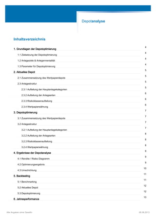 Inhaltsverzeichnis
1. Grundlagen der Depotoptimierung
4
1.1 Zielsetzung der Depotoptimierung
4
1.2 Anlageziele & Anlegermentalität
4
1.3 Parameter für Depotoptimierung
4
2. Aktuelles Depot
5
2.1 Zusammensetzung des Wertpapierdepots
5
2.3 Anlagestruktur
5
2.3.1 Aufteilung der Hauptanlagekategorien
5
2.3.2 Aufteilung der Anlagearten
6
2.3.3 Risikoklassenaufteilung
6
2.3.4 Wertpapierwährung
6
3. Depotoptimierung
7
3.1 Zusammensetzung des Wertpapierdepots
7
3.2 Anlagestruktur
7
3.2.1 Aufteilung der Hauptanlagekategorien
7
3.2.2 Aufteilung der Anlagearten
8
3.2.3 Risikoklassenaufteilung
8
3.2.4 Wertpapierwährung
8
4. Ergebnisse der Depotanalyse
9
4.1 Rendite / Risiko Diagramm
9
4.2 Optimierungsergebnis
9
4.3 Umschichtung
10
5. Backtesting
11
5.1 Benchmarking
11
5.2 Aktuelles Depot
12
5.3 Depotoptimierung
12
6. Jahresperformance
13
Depotanalyse
Alle Angaben ohne Gewähr 06.08.2013
 