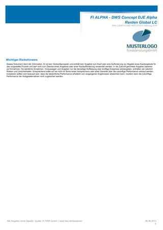 FI ALPHA - DWS Concept DJE Alpha
Renten Global LC
ISIN LU0087412390 WKN 974515 Währung EUR
Wichtiger Risikohinweis
Dieses Dokument dient der Information. Er ist kein Verkaufsprospekt und enthält kein Angebot zum Kauf oder eine Aufforderung zur Abgabe eines Kaufangebots für
das vorgestellte Produkt und darf nicht zum Zwecke eines Angebots oder einer Kaufaufforderung verwendet werden. In die Zukunft gerichtete Angaben basieren
auf Annahmen. Da sämtliche Annahmen, Voraussagen und Angaben nur die derzeitige Auffassung über künftige Ereignisse wiedergeben, enthalten sie natürlich
Risiken und Unsicherheiten. Entsprechend sollte auf sie nicht im Sinne eines Versprechens oder einer Garantie über die zukünftige Performance vertraut werden.
Investoren sollten sich bewusst sein, dass die tatsächliche Performance erheblich von vergangenen Ergebnissen abweichen kann. Insofern kann die zukünftige
Performance der Anlagealternativen nicht zugesichert werden.
Alle Angaben ohne Gewähr. Quelle: © FWW GmbH // www.fww.de/disclaimer 06.08.2013
5
 