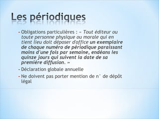 - Obligations particulières : « Tout éditeur ou
  toute personne physique ou morale qui en
  tient lieu doit déposer d'office un exemplaire
  de chaque numéro de périodique paraissant
  moins d'une fois par semaine, endéans les
  quinze jours qui suivent la date de sa
  première diffusion. »
- Déclaration globale annuelle
- Ne doivent pas porter mention de n° de dépôt
  légal
 