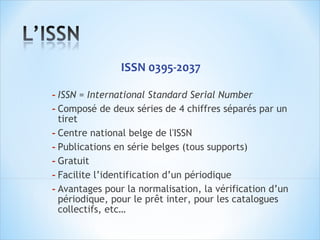  ISSN 0395-2037

- ISSN = International Standard Serial Number
- Composé de deux séries de 4 chiffres séparés par un
  tiret
- Centre national belge de l'ISSN 
- Publications en série belges (tous supports)
- Gratuit
- Facilite l’identification d’un périodique
- Avantages pour la normalisation, la vérification d’un
  périodique, pour le prêt inter, pour les catalogues
  collectifs, etc…
 