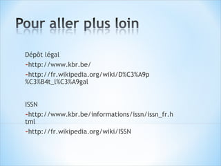 Dépôt légal
-http://www.kbr.be/
-http://fr.wikipedia.org/wiki/D%C3%A9p
%C3%B4t_l%C3%A9gal


ISSN
-http://www.kbr.be/informations/issn/issn_fr.h
tml
-http://fr.wikipedia.org/wiki/ISSN
 