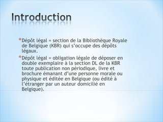 * Dépôt légal = section de la Bibliothèque Royale
  de Belgique (KBR) qui s’occupe des dépôts
  légaux.
* Dépôt légal = obligation légale de déposer en
  double exemplaire à la section DL de la KBR
  toute publication non périodique, livre et
  brochure émanant d’une personne morale ou
  physique et éditée en Belgique (ou édité à
  l’étranger par un auteur domicilié en
  Belgique).
 