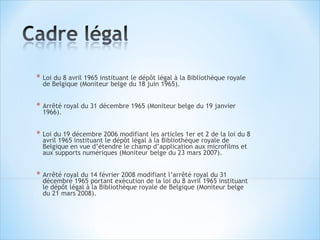* Loi du 8 avril 1965 instituant le dépôt légal à la Bibliothèque royale
  de Belgique (Moniteur belge du 18 juin 1965).


* Arrêté royal du 31 décembre 1965 (Moniteur belge du 19 janvier
  1966).


* Loi du 19 décembre 2006 modifiant les articles 1er et 2 de la loi du 8
  avril 1965 instituant le dépôt légal à la Bibliothèque royale de
  Belgique en vue d’étendre le champ d’application aux microfilms et
  aux supports numériques (Moniteur belge du 23 mars 2007).


* Arrêté royal du 14 février 2008 modifiant l’arrêté royal du 31
  décembre 1965 portant exécution de la loi du 8 avril 1965 instituant
  le dépôt légal à la Bibliothèque royale de Belgique (Moniteur belge
  du 21 mars 2008).
 
