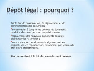 Triple but de conservation, de signalement et de
communication des documents :
*conservation à long terme de tous les documents
produits, dans une perspective patrimoniale ;
*signalement des nouveaux documents dans les
bibliographies nationales ;
*communication des documents signalés, soit en
original, soit en reproduction, notamment par le biais du
prêt entre bibliothèques.


Si on se soustrait à la loi, des amendes sont prévues
 