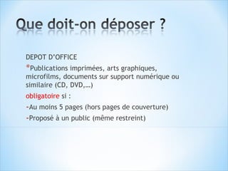 DEPOT D’OFFICE
*Publications imprimées, arts graphiques,
microfilms, documents sur support numérique ou
similaire (CD, DVD,…)
obligatoire si :
-Au moins 5 pages (hors pages de couverture)
-Proposé à un public (même restreint)
 