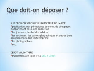 SUR DECISION SPECIALE DU DIRECTEUR DE LA KBR
*publications non périodiques de moins de cinq pages
n'appartenant pas à une collection
*les journaux, les hebdomadaires
*les estampes, les cartes géographiques et autres (non
accompagnées d'un texte imprimé)
*les photographies
*etc.

DEPOT VOLONTAIRE
*Publications en ligne : via URL e-Depot
 