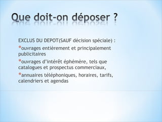 EXCLUS DU DEPOT(SAUF décision spéciale) :
*ouvrages entièrement et principalement
publicitaires
*ouvrages d’intérêt éphémère, tels que
catalogues et prospectus commerciaux,
*annuaires téléphoniques, horaires, tarifs,
calendriers et agendas
 