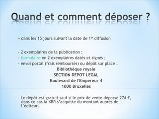 - dans les 15 jours suivant la date de 1ère diffusion

- 2 exemplaires de la publication ;
- formulaire en 2 exemplaires datés et signés ;
- envoi postal (frais remboursés) ou dépôt sur place :
                       Bibliothèque royale
                     SECTION DEPOT LEGAL
                  Boulevard de l'Empereur 4
                         1000 Bruxelles

- Le dépôt est gratuit sauf si le prix de vente dépasse 274 €,
  dans ce cas la KBR s’acquitte du montant auprès de
  l’éditeur.
 