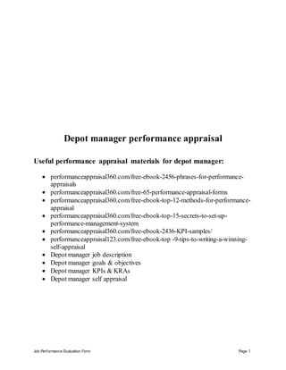 Job Performance Evaluation Form Page 1
Depot manager performance appraisal
Useful performance appraisal materials for depot manager:
 performanceappraisal360.com/free-ebook-2456-phrases-for-performance-
appraisals
 performanceappraisal360.com/free-65-performance-appraisal-forms
 performanceappraisal360.com/free-ebook-top-12-methods-for-performance-
appraisal
 performanceappraisal360.com/free-ebook-top-15-secrets-to-set-up-
performance-management-system
 performanceappraisal360.com/free-ebook-2436-KPI-samples/
 performanceappraisal123.com/free-ebook-top -9-tips-to-writing-a-winning-
self-appraisal
 Depot manager job description
 Depot manager goals & objectives
 Depot manager KPIs & KRAs
 Depot manager self appraisal
 