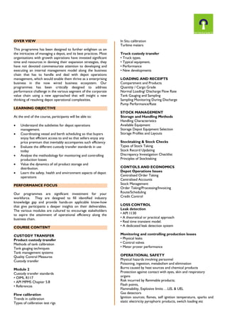 OVER VIEW
This programme has been designed to further enlighten us on
the intricacies of managing a depot, and its best practices. Most
organisations with growth aspirations have invested significant
time and resources in devising their expansion strategies, they
have not devoted commensurate attention to developing and
executing an internal management model along the business
chain that has to handle and deal with depot operations
management, which would enable them thrive as a enterprising
business in the now wired business ecosystem. Our
programmes has been critically designed to address
performance challenge in the various segment of the corporate
value chain using a new approached that will insight a new
thinking of resolving depot operational complexities.
LEARNING OBJECTIVE
At the end of the course, participants will be able to:







Understand the subtleties for depot operations
management.
Coordinating vessel and berth scheduling so that buyers
enjoy fast efficient access to and so that sellers enjoy any
price premium that inevitably accompanies such efficiency
Evaluate the different custody transfer standards in use
today
Analyse the methodology for monitoring and controlling
production losses
Value the dynamics of oil product storage and
distribution.
Learn the safety, health and environment aspects of depot
operations

PERFORMANCE FOCUS
Our programmes are significant investment for your
workforce. They are designed to fill identified industry
knowledge gap and provide hands-on applicable know-how
that give participants a deeper insights on their deliverables.
The various modules are cultured to encourage stakeholders
to aspire the attainment of operational efficiency along the
business chain.
COURSE CONTENT
CUSTODY TRANSFER
Product custody transfer
Methods of tank calibration
Tank gauging techniques
Tank management systems
Quality Control Measures
Custody transfer
Module 2
Custody transfer standards
• OIML R117
• API MPMS Chapter 5.8
• References
Flow calibration
Trends in calibration
Types of calibration test rigs

In Situ calibration
Turbine meters
Truck custody transfer
• Truck types.
• Typical equipment.
• Performance
• New developments
LOADING AND RECEIPTS
Compartment and Products
Quantity / Cargo Grade
Normal Loading/ Discharge Flow Rate
Tank Gauging and Sampling
Sampling Monitoring During Discharge
Pump Performance/Rate
STOCK MANAGEMENT
Storage and Handling Methods
Handling Characteristics
Available Equipment
Storage Depot Equipment Selection
Storage Profiles and Layouts
Stocktaking & Stock Checks
Types of Stock Taking
Stock Record Updating
Discrepancy Investigation Checklist
Principles of Stocktaking
CONTOLS AND ECONOMICS
Depot Operations Issues
Centralised Order Taking
Centralised Accounts
Stock Management
Order Taking/Processing/Invoicing
Route/Scheduling
Credit Control
LOSS CONTROL
Leak detection
• API 1130
• A theoretical or practical approach
• Real time transient model.
• A dedicated leak detection system
Monitoring and controlling production losses
• Physical leaks
• Control valves
• Meter prover performance
OPERATIONAL SAFETY
Physical hazards involving personnel
Poisoning, ingestion, metabolism and elimination
Burns caused by heat sources and chemical products
Protection against contact with eyes, skin and respiratory
organs
Risk incurred by flammable products;
Flash points,
Flammability, Explosive limits …LEL & UEL
Gas detectors
Ignition sources; flames, self ignition temperature, sparks and
static electricity pyrophoric products, switch loading etc

 