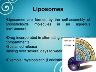 Liposomes
•Liposomes are formed by the self-assembly of
phospholipids molecules in an aqueous
environment.
•Drug incorporated in alternating aqueous and lipid
compartments ,
•Sustained release
•lasting over several days to weeks.
•Example: myelopoietin (Leridistim)
22
 