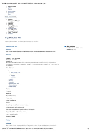 8/9/12 Community Network Wiki - ERP Manufacturing (PP) - Depot Activities - CIN
   SAP

          Welcome, Guest
          Login
          Register

          Getting Started
          Newsletters
          Store

    Search the Community

          Solutions
          SAP Services & Support
          About SCN
          Downloads
          Industries
          Training & Education
          Partnership
          Developer Center
          Lines of Business
          University Alliances
          Events & Webinars
          Idea Place


     Depot Activities - CIN

     Added by Prashanth@SD, last edited by Alon Mizrahi on Nov 07, 2011



      Depot Activities - CIN                                                                                                               Useful Information
                                                                                                                                           Depot Sales process, RG23 D, Excise
      Summary                                                                                                                              Registers, J1IG, J1IJ,

      Depot activities are mainly performed for trading material purchase and sale and sale of material transferred from factory.


      Author(s):


      Company:        YASH Technologies
      Created on:     13-01-2011
      Author(s) Bio
      Prashanth Gaddam is SD Consultant at Yash Technologies Pvt Ltd. He has 10 years work experience, including 7.6 years
      functional experience (like Sales officer and Sales Manager) in pharmaceutical industry and 2.6 years in SAP Implementation, Roll-
      out and support.

      Table of Contents



                  Depot Activities - CIN


                  Summary
                  Author(s):

             Header 1
             Purpose
             Master Data
             Required Primary Steps
             Process Overview
             Related Content

      Purpose.

      Prerequisite.

      Master Data.

      Required Primary Steps

      Process Steps

      Process Overview Table.

      Scenario:

      Goods Receipt of Stock Transferred material at Depot.

      Excise Duty capture against Goods Receipt.

      Depot Excise Invoice generation and Post Excise Duty for Clearance.

      Display of Depot Stock and Excise Duty Balance.

      RG23 D Register Extraction.

      Print RG23 D Register


      Header 1

      Purpose
      Depot or Dealer activities are mainly performed for trading material purchase and sale and sale of material transferred from
      factory.
wiki.sdn.sap.com/wiki/display/ERPMan/Depot+Activities+-+CIN#DepotActivities-CIN-RequiredPrim…                                                                                    1/4
 