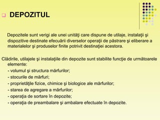  DEPOZITUL
Depozitele sunt verigi ale unei unităţi care dispune de utilaje, instalaţii şi
dispozitive destinate efecuării diverselor operaţii de păstrare şi eliberare a
materialelor şi produselor finite potrivit destinaţiei acestora.
Clădirile, utilajele şi instalaţiile din depozite sunt stabilite funcţie de următoarele
elemente:
- volumul şi structura mărfurilor;
- stocurile de mărfuri;
- proprietăţile fizice, chimice şi biologice ale mărfurilor;
- starea de agregare a mărfurilor;
- operaţia de sortare în depozite;
- operaţia de preambalare şi ambalare efectuate în depozite.
 