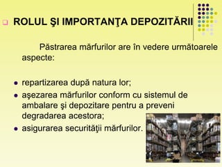  ROLUL ŞI IMPORTANŢA DEPOZITĂRII
Păstrarea mărfurilor are în vedere următoarele
aspecte:
 repartizarea după natura lor;
 aşezarea mărfurilor conform cu sistemul de
ambalare şi depozitare pentru a preveni
degradarea acestora;
 asigurarea securităţii mărfurilor.
 